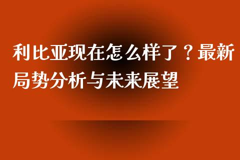 利比亚现在怎么样了？最新局势分析与未来展望_https://m.kuaijiepai.net_资产证券化_第1张