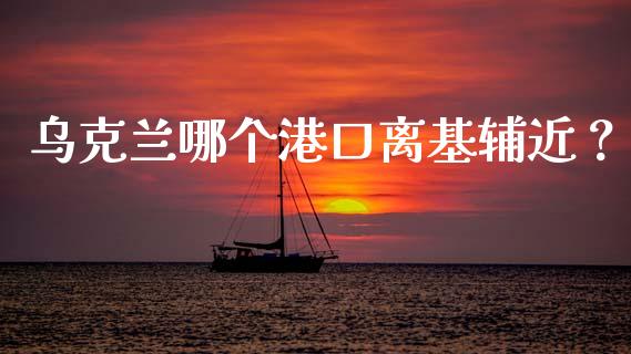 乌克兰哪个港口离基辅近？_https://m.kuaijiepai.net_货币基金_第1张