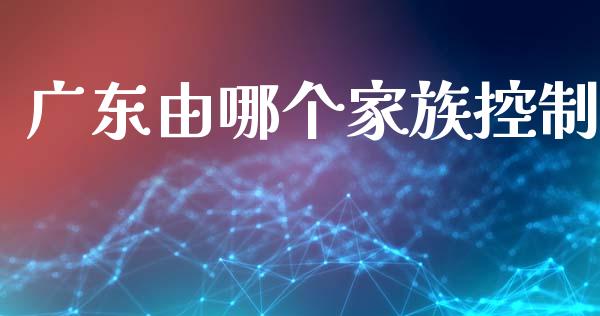 广东由哪个家族控制_https://m.kuaijiepai.net_货币基金_第1张