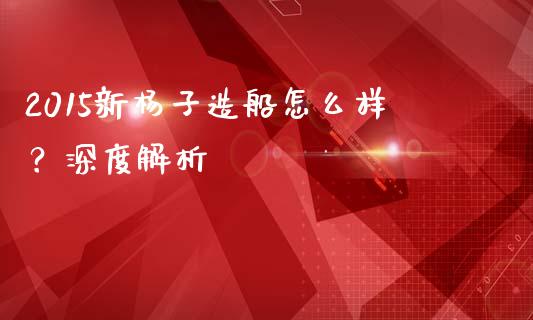 2015新杨子造船怎么样？深度解析_https://m.kuaijiepai.net_股票交易_第1张