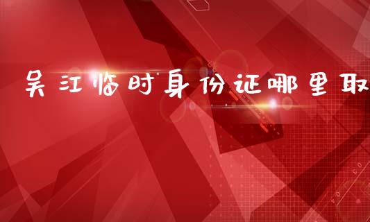 吴江临时身份证哪里取_https://m.kuaijiepai.net_资产证券化_第1张