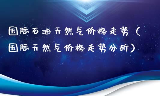 国际石油天然气价格走势（国际天然气价格走势分析）_https://m.kuaijiepai.net_债券投资_第1张