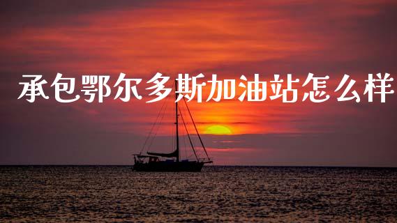 承包鄂尔多斯加油站怎么样_https://m.kuaijiepai.net_货币基金_第1张