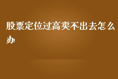 股票定位过高卖不出去怎么办_https://m.kuaijiepai.net_股票交易_第1张