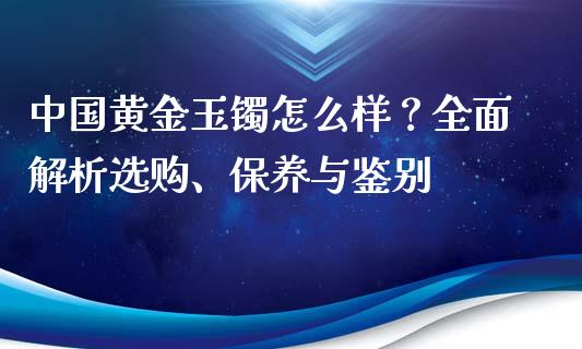 中国黄金玉镯怎么样？全面解析选购、保养与鉴别_https://m.kuaijiepai.net_股票交易_第1张