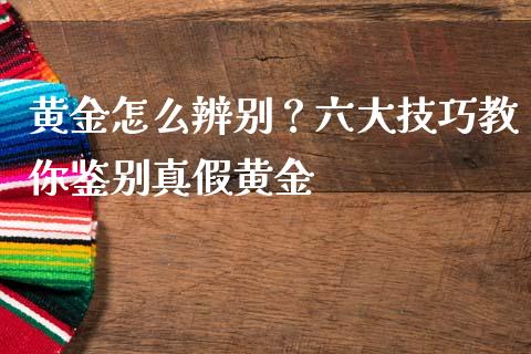 黄金怎么辨别？六大技巧教你鉴别真假黄金_https://m.kuaijiepai.net_债券投资_第1张