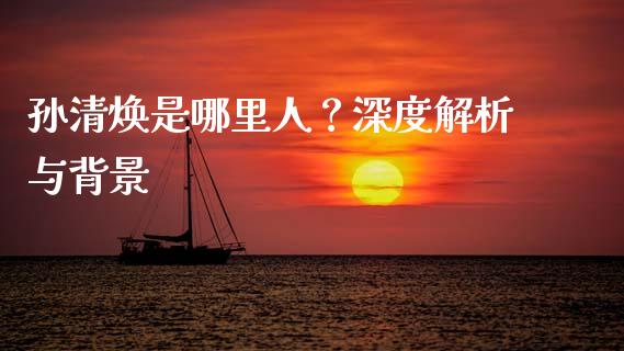 孙清焕是哪里人？深度解析与背景_https://m.kuaijiepai.net_股票交易_第1张