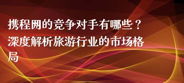 携程网的竞争对手有哪些？深度解析旅游行业的市场格局_https://m.kuaijiepai.net_债券投资_第1张