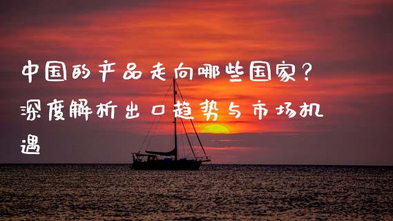 中国的产品走向哪些国家？深度解析出口趋势与市场机遇_https://m.kuaijiepai.net_股票交易_第1张