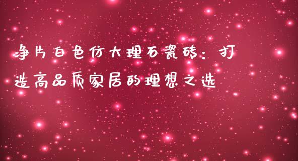 净片白色仿大理石瓷砖：打造高品质家居的理想之选_https://m.kuaijiepai.net_债券投资_第1张