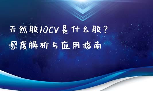 天然胶10CV是什么胶？深度解析与应用指南_https://m.kuaijiepai.net_股票交易_第1张