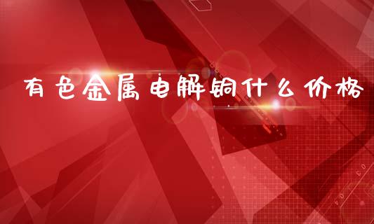 有色金属电解铜什么价格_https://m.kuaijiepai.net_债券投资_第1张
