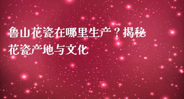 鲁山花瓷在哪里生产？揭秘花瓷产地与文化_https://m.kuaijiepai.net_货币基金_第1张