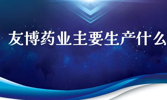 友博药业主要生产什么_https://m.kuaijiepai.net_股票交易_第1张