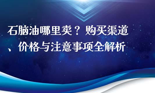 石脑油哪里卖？ 购买渠道、价格与注意事项全解析_https://m.kuaijiepai.net_债券投资_第1张
