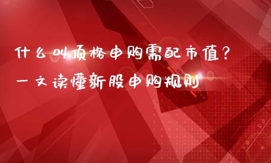 什么叫顶格申购需配市值？一文读懂新股申购规则_https://m.kuaijiepai.net_货币基金_第1张