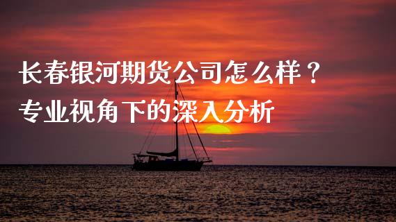 长春银河期货公司怎么样？专业视角下的深入分析_https://m.kuaijiepai.net_货币基金_第1张