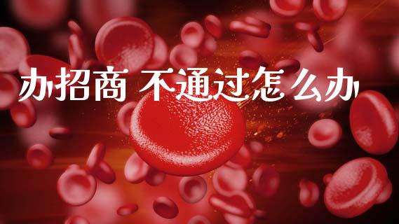 办招商 不通过怎么办_https://m.kuaijiepai.net_股票交易_第1张