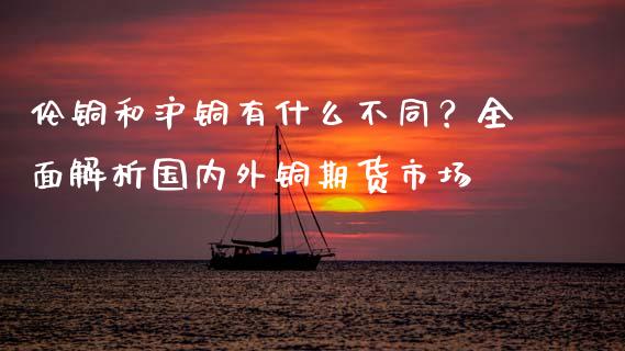 伦铜和沪铜有什么不同？全面解析国内外铜期货市场_https://m.kuaijiepai.net_股票交易_第1张