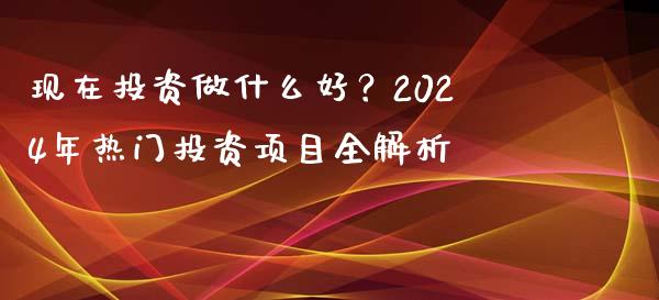 现在投资做什么好？2024年热门投资项目全解析_https://m.kuaijiepai.net_股票交易_第1张