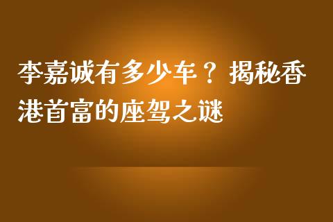 李嘉诚有多少车？ 揭秘香港首富的座驾之谜_https://m.kuaijiepai.net_货币基金_第1张