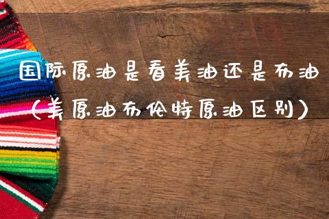 国际原油是看美油还是布油（美原油布伦特原油区别）_https://m.kuaijiepai.net_货币基金_第1张