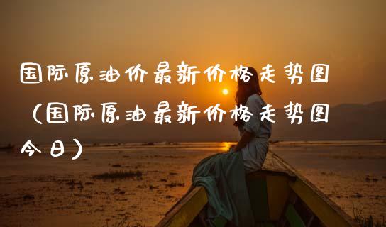 国际原油价最新价格走势图（国际原油最新价格走势图今日）_https://m.kuaijiepai.net_货币基金_第1张
