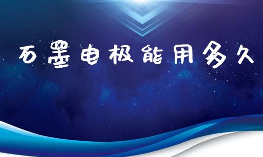 石墨电极能用多久_https://m.kuaijiepai.net_货币基金_第1张