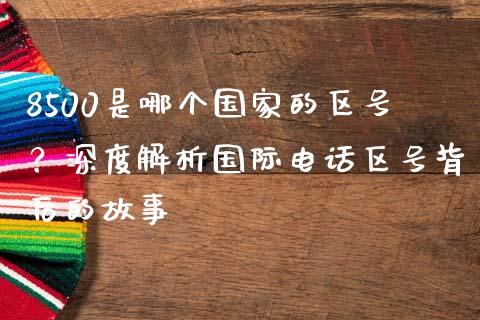 8500是哪个国家的区号？深度解析国际电话区号背后的故事_https://m.kuaijiepai.net_债券投资_第1张