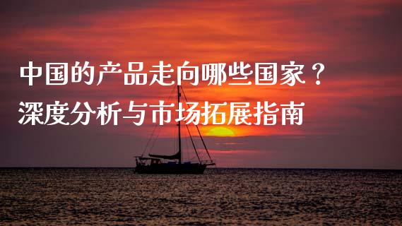 中国的产品走向哪些国家？深度分析与市场拓展指南_https://m.kuaijiepai.net_股票交易_第1张