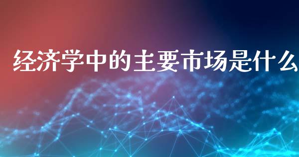 经济学中的主要市场是什么_https://m.kuaijiepai.net_货币基金_第1张