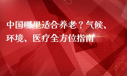 中国哪里适合养老？气候、环境、医疗全方位指南_https://m.kuaijiepai.net_债券投资_第1张
