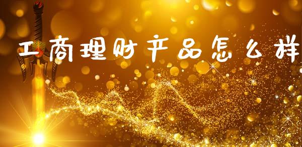 工商理财产品怎么样_https://m.kuaijiepai.net_货币基金_第1张