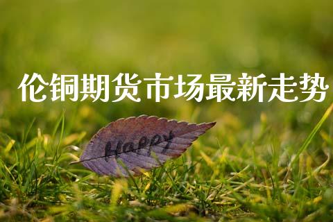 伦铜期货市场最新走势_https://m.kuaijiepai.net_资产证券化_第1张