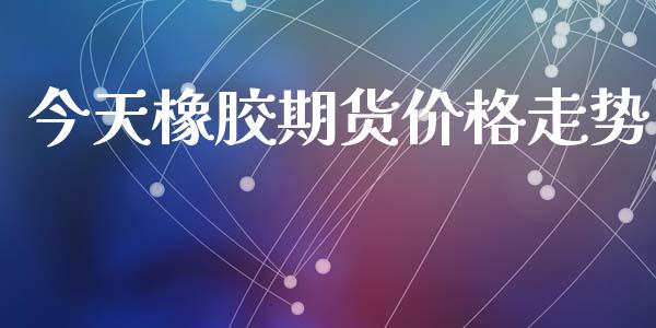 今天橡胶期货价格走势_https://m.kuaijiepai.net_货币基金_第1张