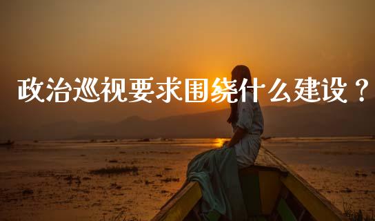 政治巡视要求围绕什么建设？_https://m.kuaijiepai.net_股票交易_第1张