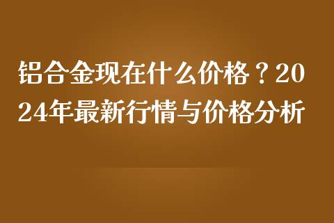 铝合金现在什么价格？2024年最新行情与价格分析_https://m.kuaijiepai.net_资产证券化_第1张
