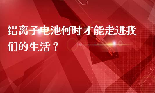 铝离子电池何时才能走进我们的生活？_https://m.kuaijiepai.net_债券投资_第1张