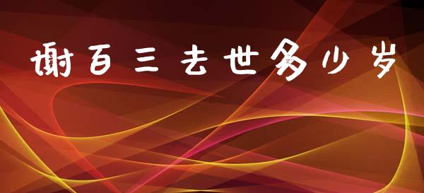 谢百三去世多少岁_https://m.kuaijiepai.net_股票交易_第1张