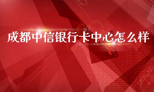 成都中信银行卡中心怎么样_https://m.kuaijiepai.net_货币基金_第1张
