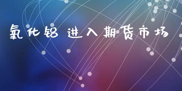 氧化铝 进入期货市场_https://m.kuaijiepai.net_股票交易_第1张
