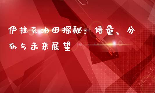 伊拉克油田探秘：储量、分布与未来展望_https://m.kuaijiepai.net_债券投资_第1张