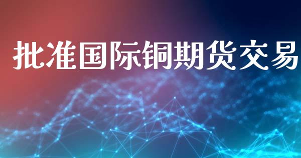 批准国际铜期货交易_https://m.kuaijiepai.net_股票交易_第1张