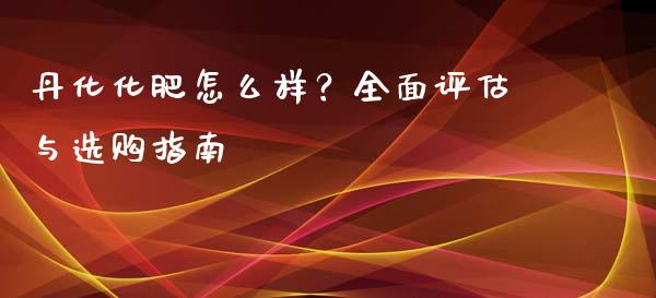 丹化化肥怎么样？全面评估与选购指南_https://m.kuaijiepai.net_债券投资_第1张