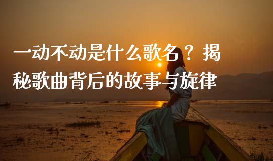 一动不动是什么歌名？ 揭秘歌曲背后的故事与旋律_https://m.kuaijiepai.net_货币基金_第1张