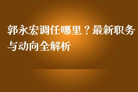郭永宏调任哪里？最新职务与动向全解析_https://m.kuaijiepai.net_债券投资_第1张