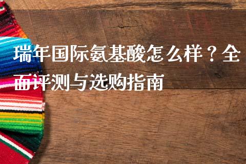 瑞年国际氨基酸怎么样？全面评测与选购指南_https://m.kuaijiepai.net_货币基金_第1张